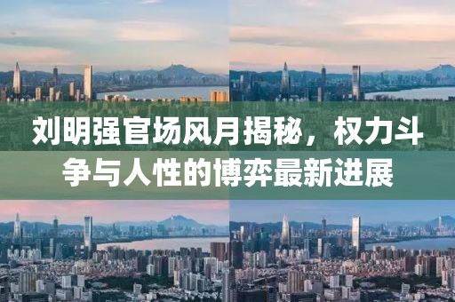 刘明强官场风月揭秘，权力斗争与人性的博弈最新进展