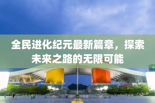 全民进化纪元最新篇章，探索未来之路的无限可能