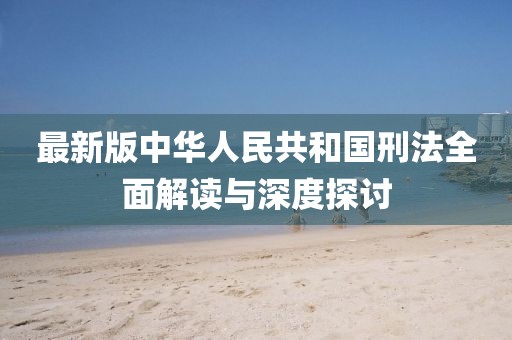最新版中华人民共和国刑法全面解读与深度探讨