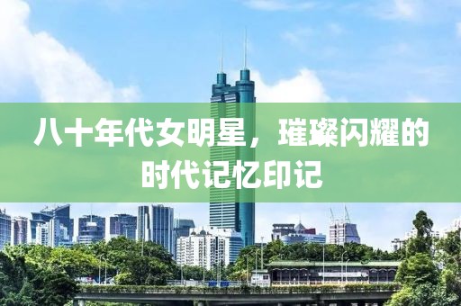 八十年代女明星，璀璨闪耀的时代记忆印记