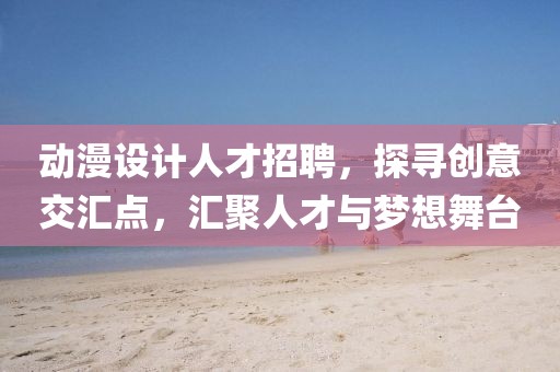 动漫设计人才招聘，探寻创意交汇点，汇聚人才与梦想舞台