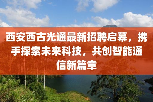 西安西古光通最新招聘启幕，携手探索未来科技，共创智能通信新篇章