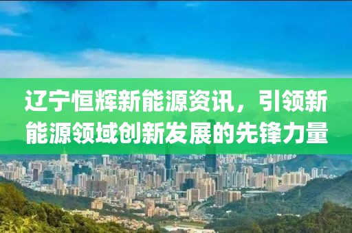 辽宁恒辉新能源资讯，引领新能源领域创新发展的先锋力量