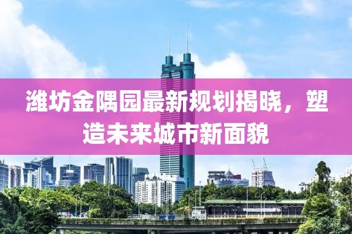 潍坊金隅园最新规划揭晓，塑造未来城市新面貌