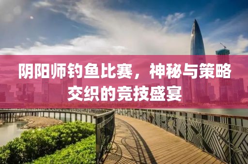 阴阳师钓鱼比赛，神秘与策略交织的竞技盛宴