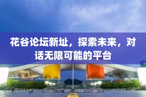 花谷论坛新址，探索未来，对话无限可能的平台