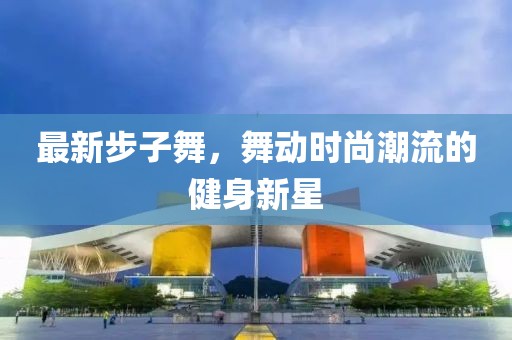 最新步子舞，舞动时尚潮流的健身新星