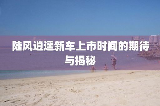 陆风逍遥新车上市时间的期待与揭秘