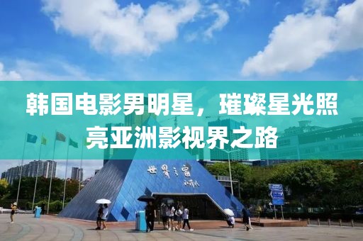 韩国电影男明星，璀璨星光照亮亚洲影视界之路