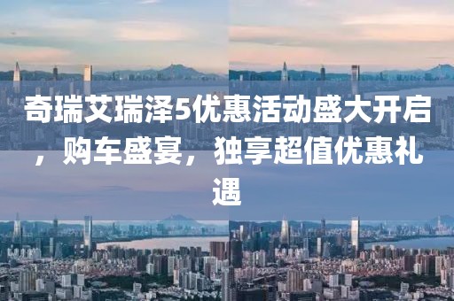奇瑞艾瑞泽5优惠活动盛大开启，购车盛宴，独享超值优惠礼遇