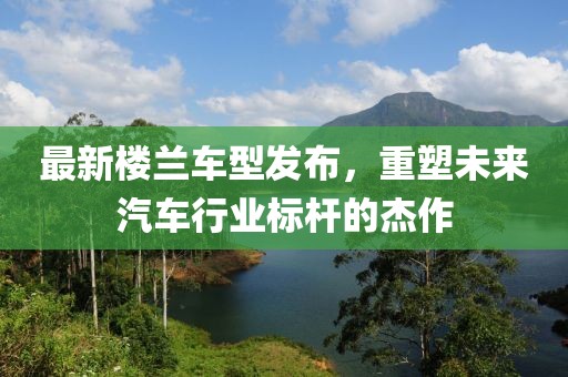 最新楼兰车型发布，重塑未来汽车行业标杆的杰作