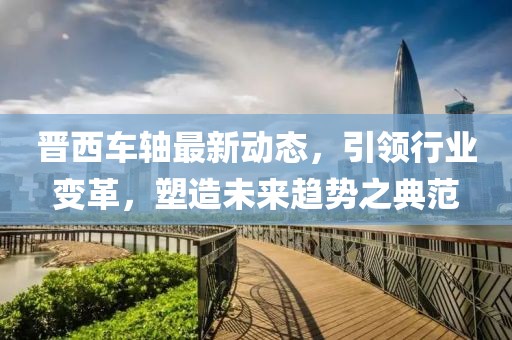 晋西车轴最新动态，引领行业变革，塑造未来趋势之典范