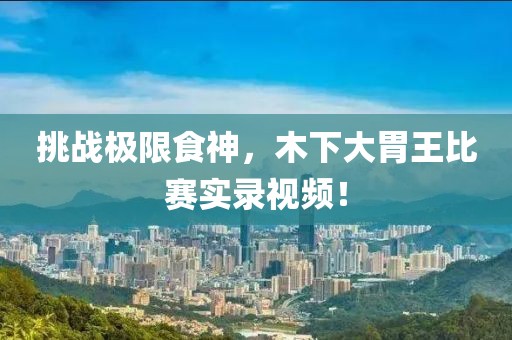 挑战极限食神，木下大胃王比赛实录视频！