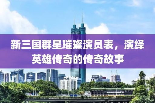 新三国群星璀璨演员表，演绎英雄传奇的传奇故事