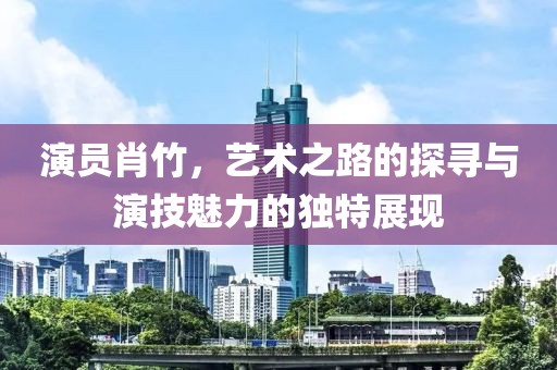 演员肖竹，艺术之路的探寻与演技魅力的独特展现