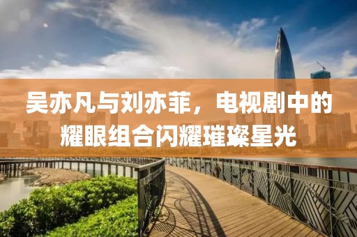 吴亦凡与刘亦菲，电视剧中的耀眼组合闪耀璀璨星光