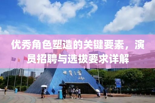优秀角色塑造的关键要素，演员招聘与选拔要求详解