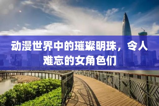 动漫世界中的璀璨明珠，令人难忘的女角色们
