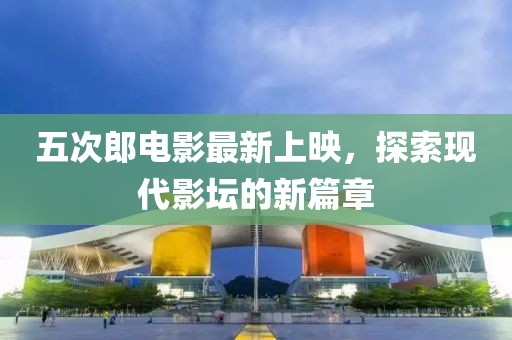 五次郎电影最新上映，探索现代影坛的新篇章