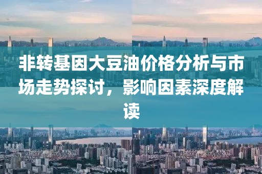 非转基因大豆油价格分析与市场走势探讨，影响因素深度解读