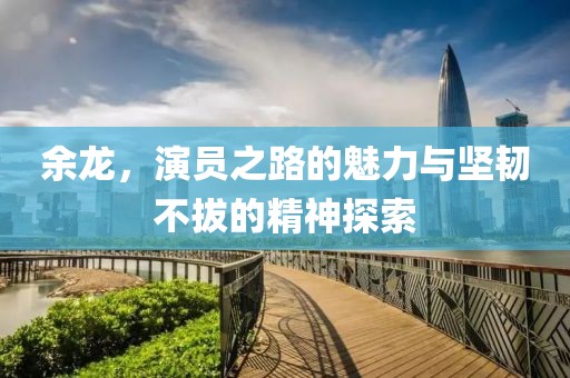余龙，演员之路的魅力与坚韧不拔的精神探索