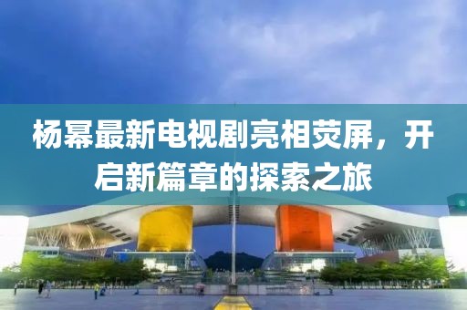 杨幂最新电视剧亮相荧屏，开启新篇章的探索之旅
