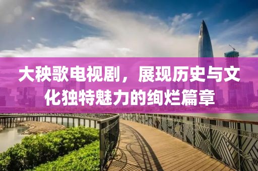 大秧歌电视剧，展现历史与文化独特魅力的绚烂篇章
