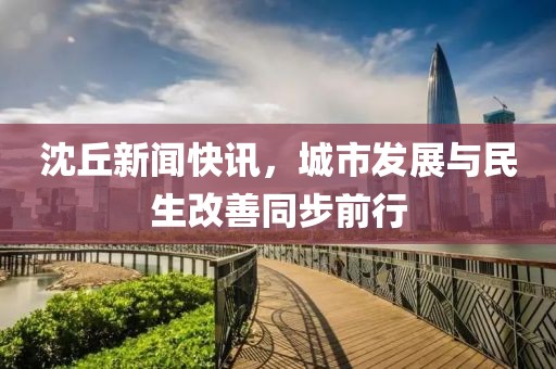 沈丘新闻快讯，城市发展与民生改善同步前行