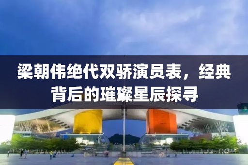 梁朝伟绝代双骄演员表，经典背后的璀璨星辰探寻