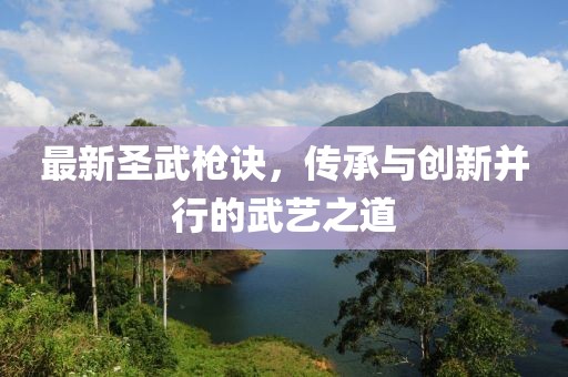 最新圣武枪诀，传承与创新并行的武艺之道