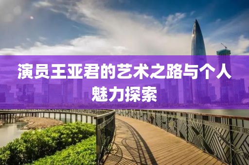 演员王亚君的艺术之路与个人魅力探索