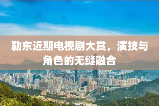 勒东近期电视剧大赏，演技与角色的无缝融合