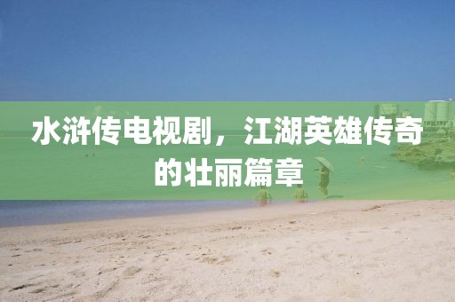 水浒传电视剧，江湖英雄传奇的壮丽篇章