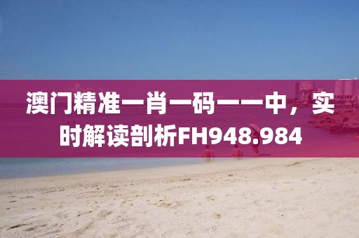 澳门精准一肖一码一一中，实时解读剖析FH948.984