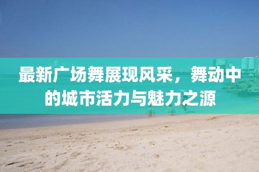 最新广场舞展现风采，舞动中的城市活力与魅力之源