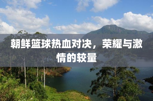 朝鲜篮球热血对决，荣耀与激情的较量