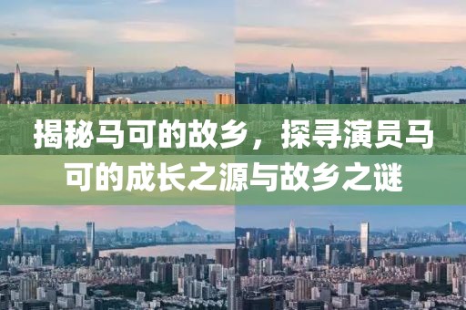 揭秘马可的故乡，探寻演员马可的成长之源与故乡之谜