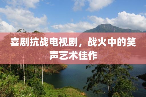 喜剧抗战电视剧，战火中的笑声艺术佳作