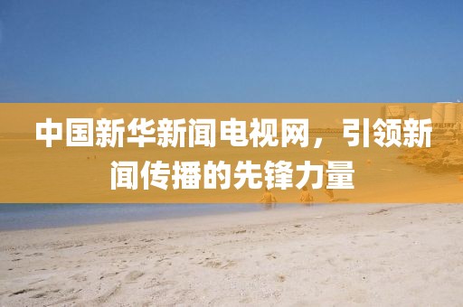 中国新华新闻电视网，引领新闻传播的先锋力量