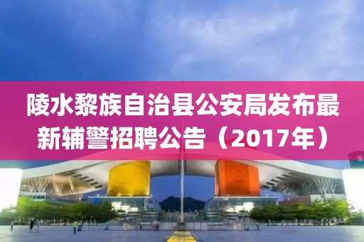 陵水黎族自治县公安局发布最新辅警招聘公告（2017年）