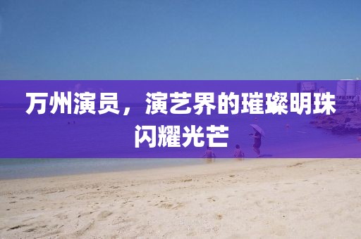 万州演员，演艺界的璀璨明珠闪耀光芒