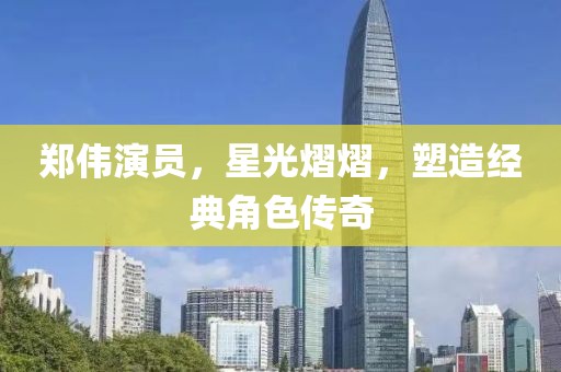 郑伟演员，星光熠熠，塑造经典角色传奇