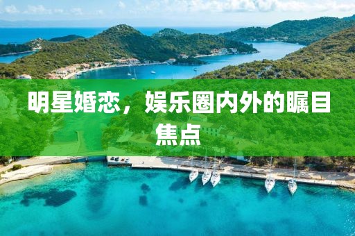 明星婚恋，娱乐圈内外的瞩目焦点