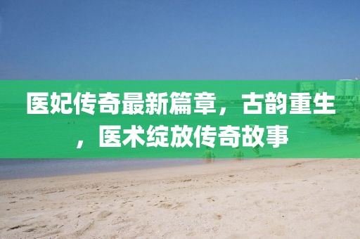 医妃传奇最新篇章，古韵重生，医术绽放传奇故事
