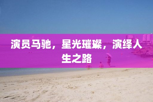 演员马驰，星光璀璨，演绎人生之路