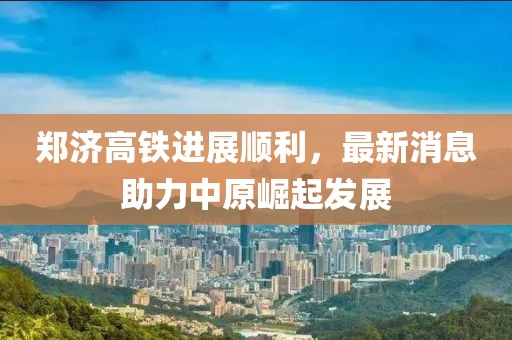 郑济高铁进展顺利，最新消息助力中原崛起发展