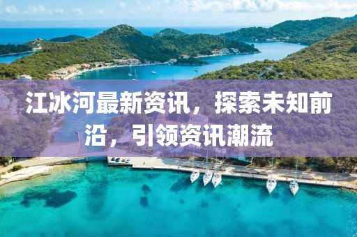 江冰河最新资讯，探索未知前沿，引领资讯潮流