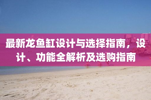 最新龙鱼缸设计与选择指南，设计、功能全解析及选购指南