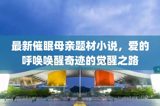 最新催眠母亲题材小说，爱的呼唤唤醒奇迹的觉醒之路