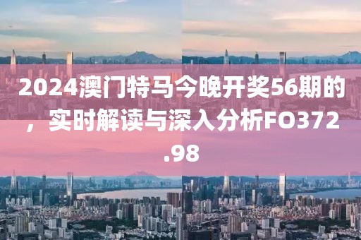 2024澳门特马今晚开奖56期的，实时解读与深入分析FO372.98